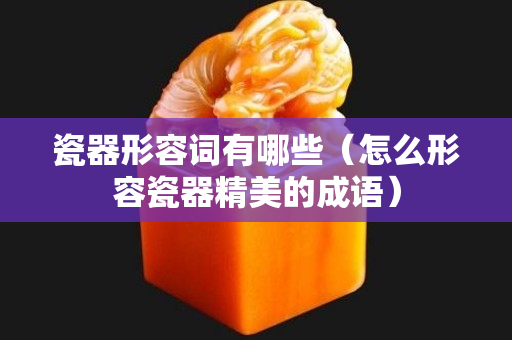 瓷器形容詞有哪些（怎么形容瓷器精美的成語）