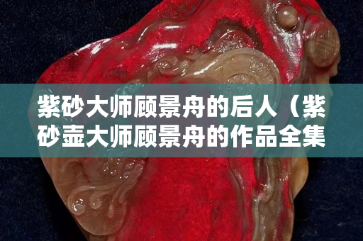 紫砂大師顧景舟的后人（紫砂壺大師顧景舟的作品全集）
