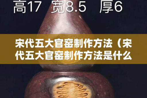 宋代五大官窯制作方法（宋代五大官窯制作方法是什么）