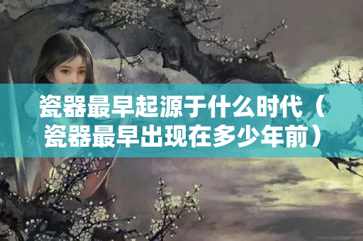 瓷器最早起源于什么時代（瓷器最早出現在多少年前）