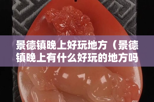 景德鎮晚上好玩地方（景德鎮晚上有什么好玩的地方嗎）