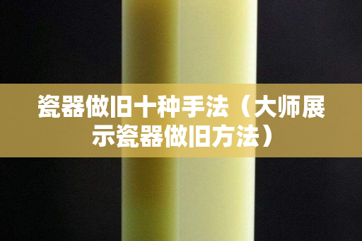 瓷器做舊十種手法（大師展示瓷器做舊方法）