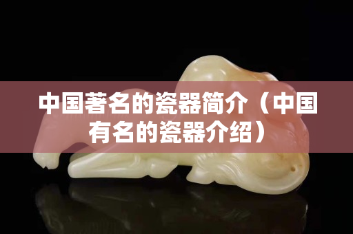 中國著名的瓷器簡介（中國有名的瓷器介紹）
