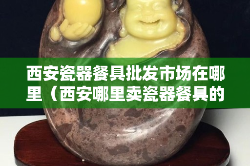 西安瓷器餐具批發(fā)市場(chǎng)在哪里（西安哪里賣瓷器餐具的）