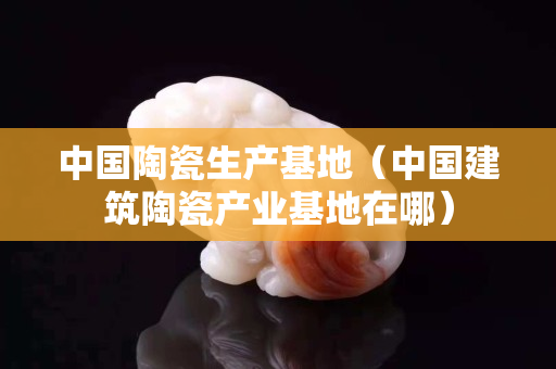中國陶瓷生產(chǎn)基地（中國建筑陶瓷產(chǎn)業(yè)基地在哪）