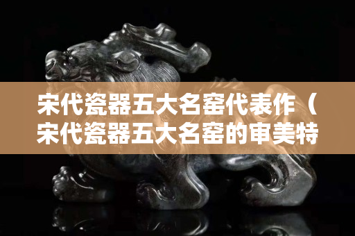 宋代瓷器五大名窯代表作（宋代瓷器五大名窯的審美特征）