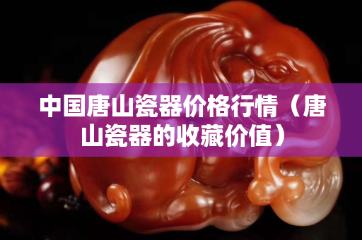 中國唐山瓷器價(jià)格行情（唐山瓷器的收藏價(jià)值）