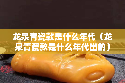 龍泉青瓷款是什么年代（龍泉青瓷款是什么年代出的）
