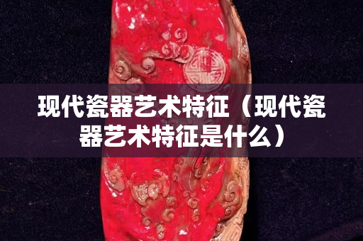 現(xiàn)代瓷器藝術(shù)特征（現(xiàn)代瓷器藝術(shù)特征是什么）