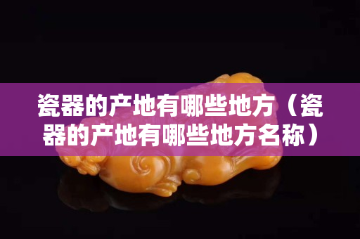 瓷器的產(chǎn)地有哪些地方（瓷器的產(chǎn)地有哪些地方名稱）