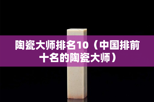 陶瓷大師排名10（中國排前十名的陶瓷大師）