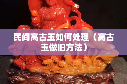 民間高古玉如何處理（高古玉做舊方法）