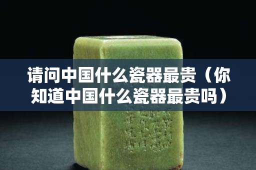 請問中國什么瓷器最貴（你知道中國什么瓷器最貴嗎）