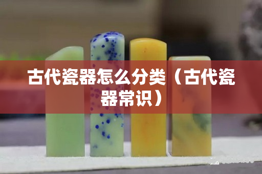 古代瓷器怎么分類（古代瓷器常識）