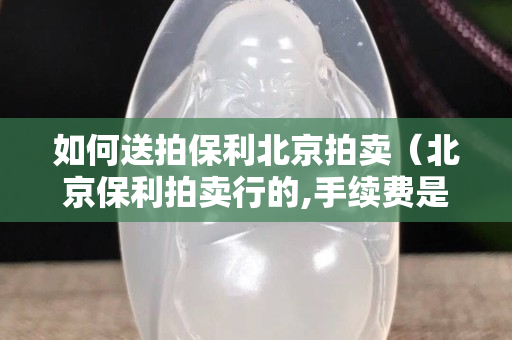 如何送拍保利北京拍賣（北京保利拍賣行的,手續費是多少）