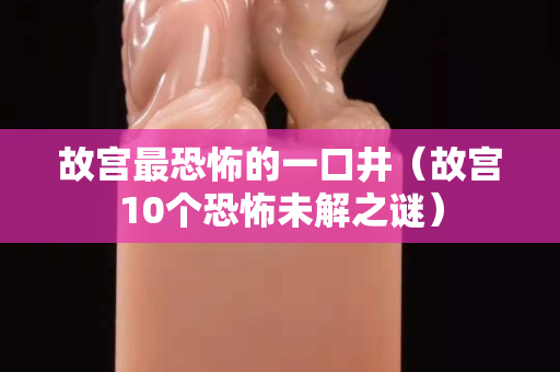 故宮最恐怖的一口井（故宮10個恐怖未解之謎）