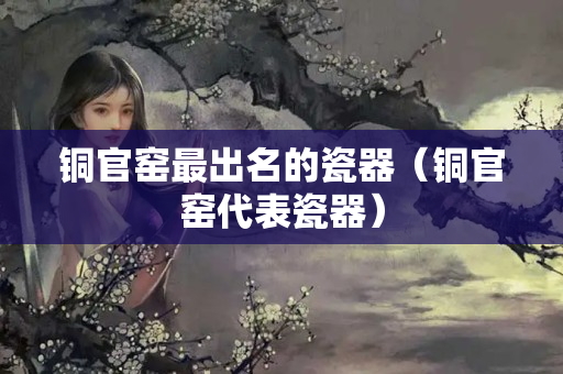 銅官窯最出名的瓷器（銅官窯代表瓷器）