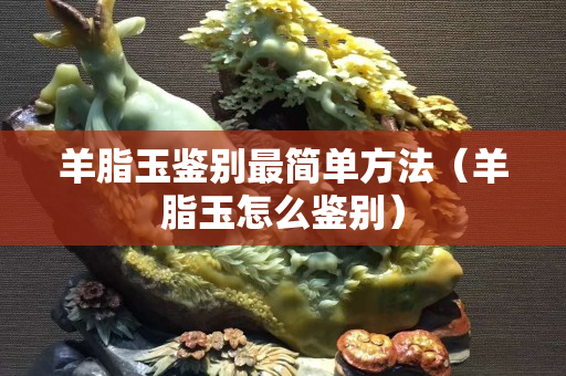 羊脂玉鑒別最簡單方法（羊脂玉怎么鑒別）