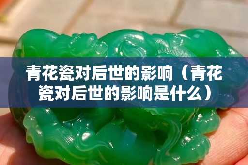 青花瓷對后世的影響（青花瓷對后世的影響是什么）