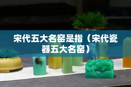 宋代五大名窯是指（宋代瓷器五大名窯）