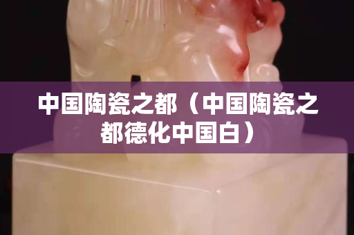 中國陶瓷之都（中國陶瓷之都德化中國白）