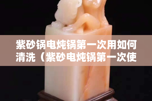 紫砂鍋電燉鍋第一次用如何清洗（紫砂電燉鍋第一次使用注意事項(xiàng)）