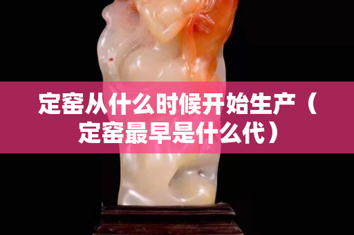定窯從什么時候開始生產（定窯最早是什么代）
