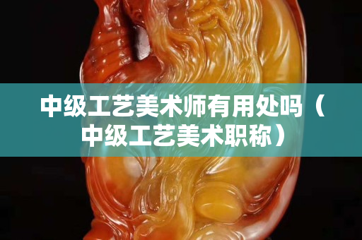 中級工藝美術師有用處嗎（中級工藝美術職稱）