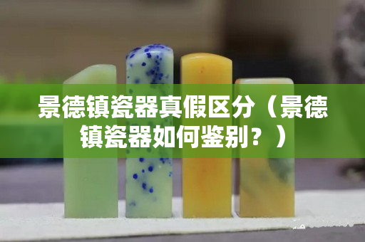 景德鎮瓷器真假區分（景德鎮瓷器如何鑒別？）