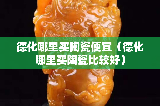 德化哪里買陶瓷便宜（德化哪里買陶瓷比較好）