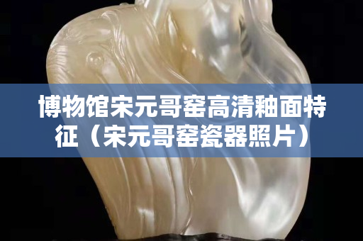 博物館宋元哥窯高清釉面特征（宋元哥窯瓷器照片）