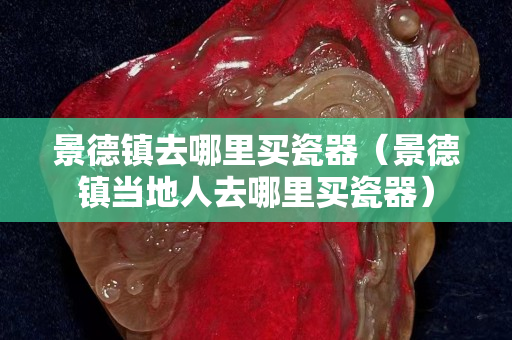 景德鎮去哪里買瓷器（景德鎮當地人去哪里買瓷器）