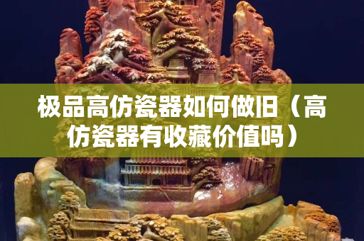 極品高仿瓷器如何做舊（高仿瓷器有收藏價值嗎）