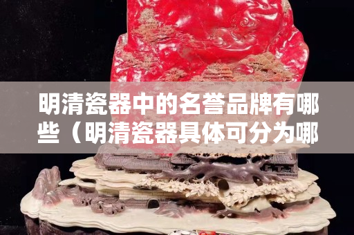 明清瓷器中的名譽品牌有哪些（明清瓷器具體可分為哪些品種）