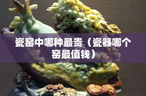 瓷窯中哪種最貴（瓷器哪個窯最值錢）
