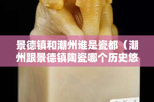 景德鎮和潮州誰是瓷都（潮州跟景德鎮陶瓷哪個歷史悠久）