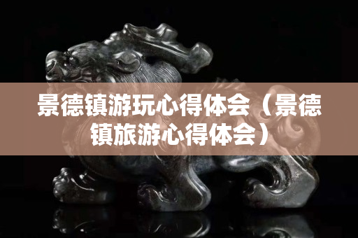 景德鎮游玩心得體會（景德鎮旅游心得體會）