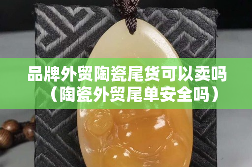 品牌外貿陶瓷尾貨可以賣嗎（陶瓷外貿尾單安全嗎）