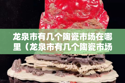 龍泉市有幾個陶瓷市場在哪里（龍泉市有幾個陶瓷市場在哪里啊）