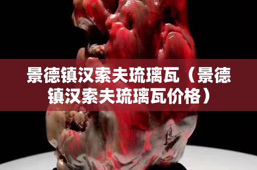 景德鎮(zhèn)漢索夫琉璃瓦（景德鎮(zhèn)漢索夫琉璃瓦價(jià)格）