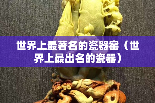世界上最著名的瓷器窯（世界上最出名的瓷器）