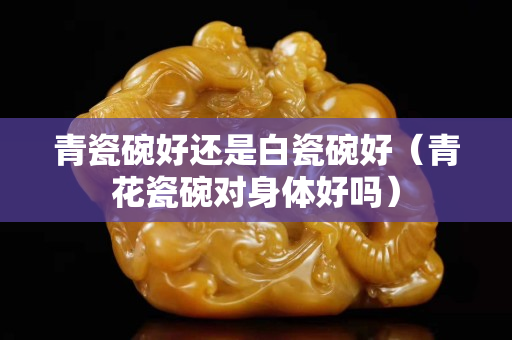 青瓷碗好還是白瓷碗好（青花瓷碗對身體好嗎）