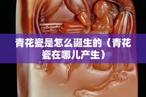 青花瓷是怎么誕生的（青花瓷在哪兒產生）