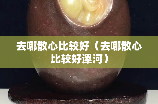 去哪散心比較好（去哪散心比較好漯河）