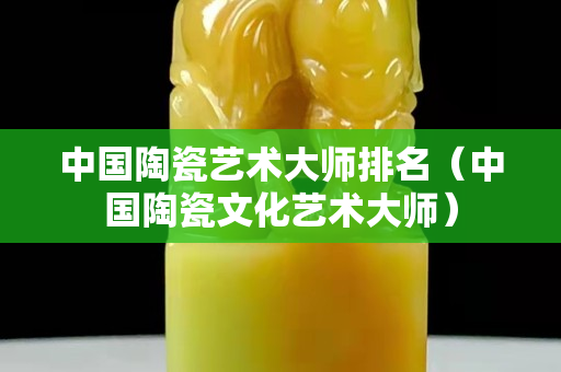 中國陶瓷藝術大師排名（中國陶瓷文化藝術大師）