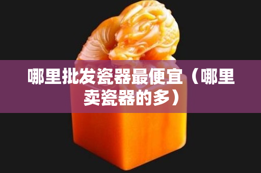 哪里批發瓷器最便宜（哪里賣瓷器的多）