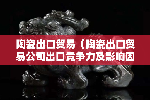 陶瓷出口貿(mào)易（陶瓷出口貿(mào)易公司出口競(jìng)爭(zhēng)力及影響因素分析）