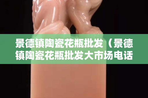 景德鎮陶瓷花瓶批發（景德鎮陶瓷花瓶批發大市場電話）