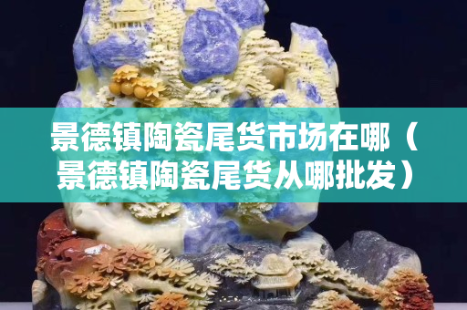 景德鎮(zhèn)陶瓷尾貨市場在哪（景德鎮(zhèn)陶瓷尾貨從哪批發(fā)）
