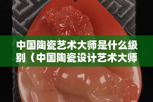 中國陶瓷藝術大師是什么級別（中國陶瓷設計藝術大師是國家級的么）